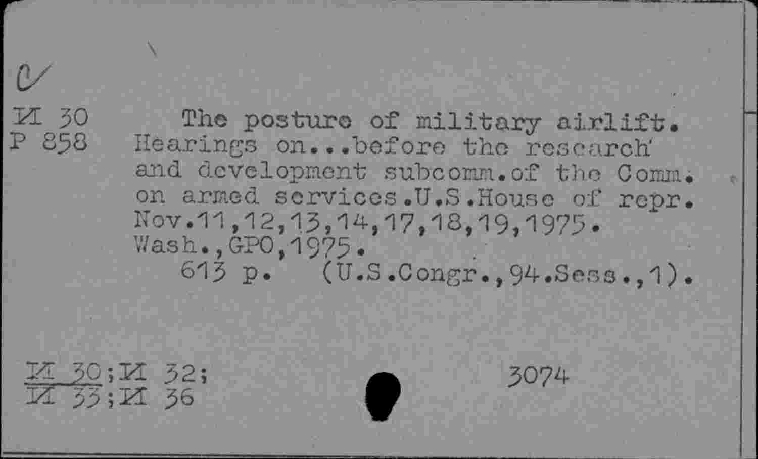 ﻿M 30
P 858
The posture of military airlift. Hearings on.. .before the research' and development subcomm.of the Comm, on armed services.U.S.House of repr. Nov.11,12,13,14,17,18,19,1975. Wash.,GP0,1975•
613 p.	(U.S.Congr.,94.Sess.,1).
5074